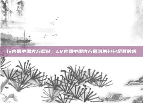 lv官网中国官方网站,LV官网中国官方网站的包包是真的吗