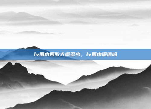 lv围巾回收大概多少,lv围巾保值吗