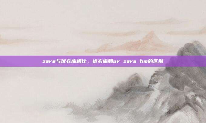 zare与优衣库相比,优衣库和ur zara hm的区别