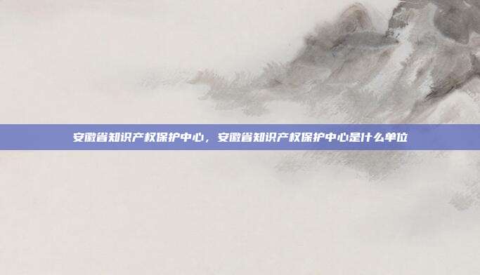安徽省知识产权保护中心,安徽省知识产权保护中心是什么单位