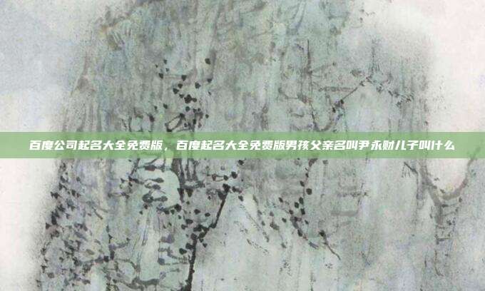 百度公司起名大全免费版,百度起名大全免费版男孩父亲名叫尹永财儿子叫什么