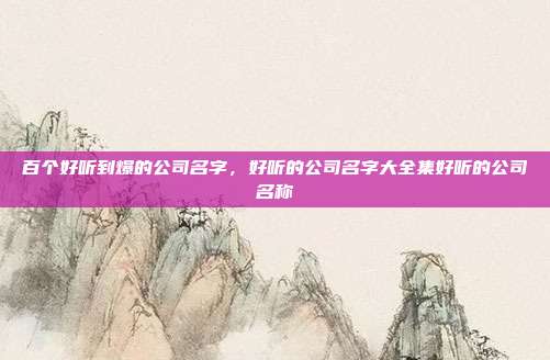 百个好听到爆的公司名字,好听的公司名字大全集好听的公司名称