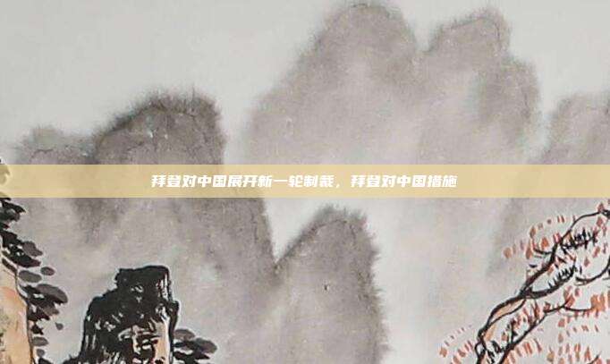 拜登对中国展开新一轮制裁,拜登对中国措施