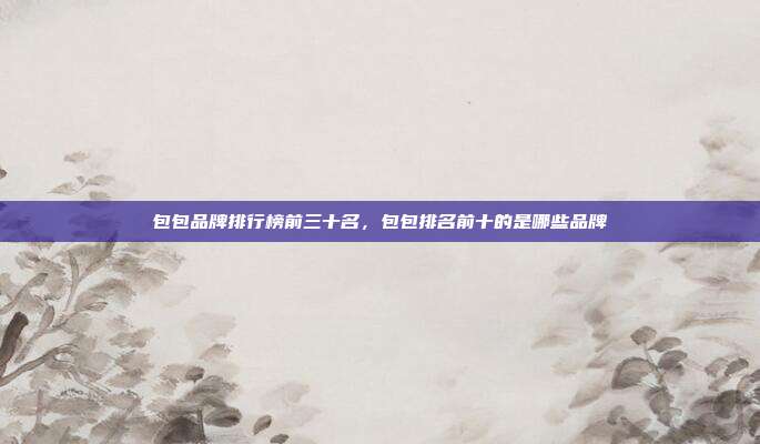 包包品牌排行榜前三十名,包包排名前十的是哪些品牌