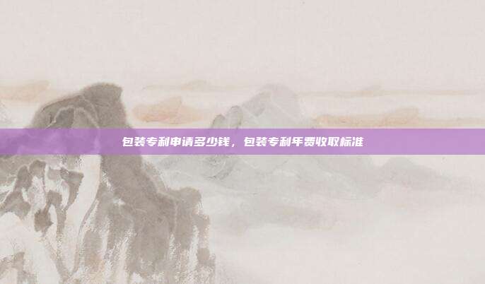 包装专利申请多少钱,包装专利年费收取标准