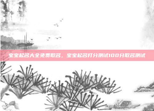 宝宝起名大全免费取名,宝宝起名打分测试100分取名测试