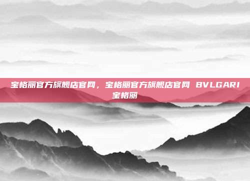 宝格丽官方旗舰店官网,宝格丽官方旗舰店官网 BVLGARI宝格丽