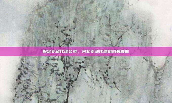 保定专利代理公司,河北专利代理机构有哪些