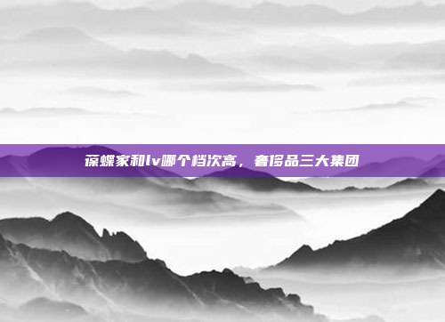葆蝶家和lv哪个档次高,奢侈品三大集团