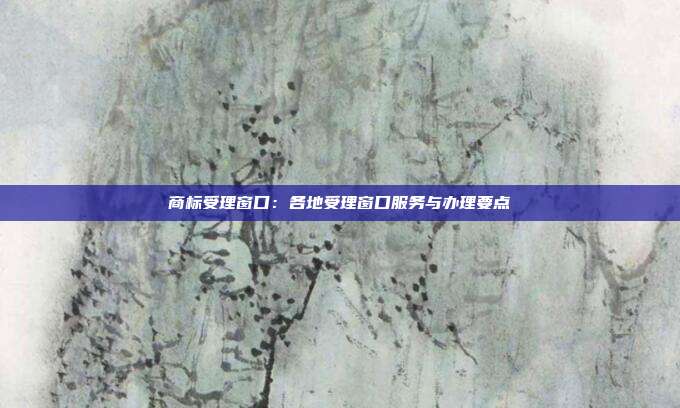 商标受理窗口:各地受理窗口服务与办理要点
