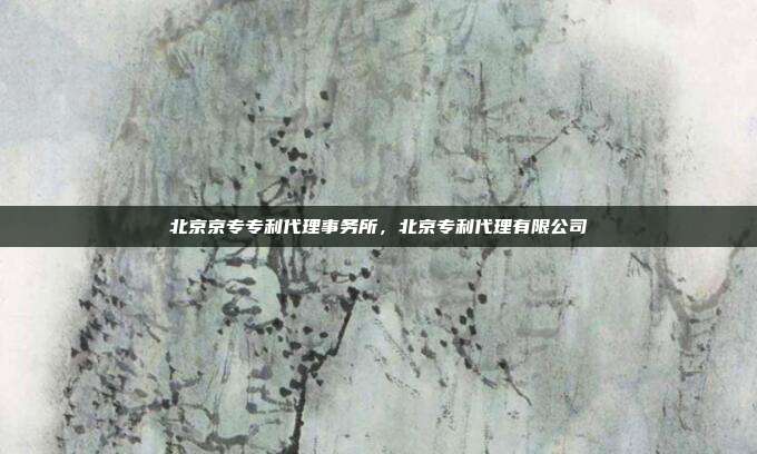 北京京专专利代理事务所,北京专利代理有限公司