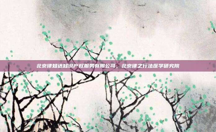 北京律知达知识产权服务有限公司,北京律之行法医学研究院