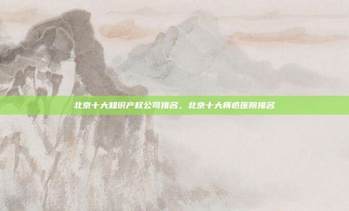 北京十大知识产权公司排名,北京十大痔疮医院排名