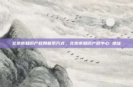 北京市知识产权局联系方式,北京市知识产权中心 地址