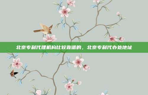 北京专利代理机构比较靠谱的,北京专利代办处地址