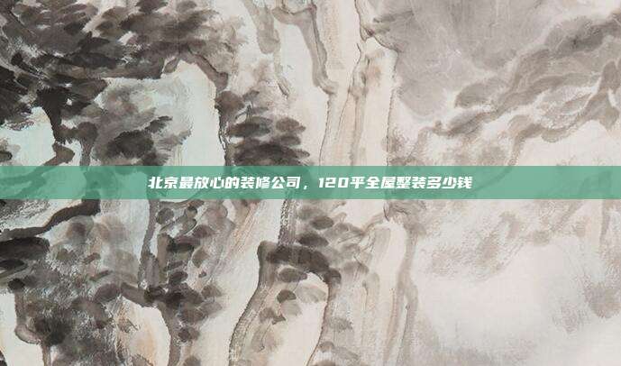 北京最放心的装修公司,120平全屋整装多少钱