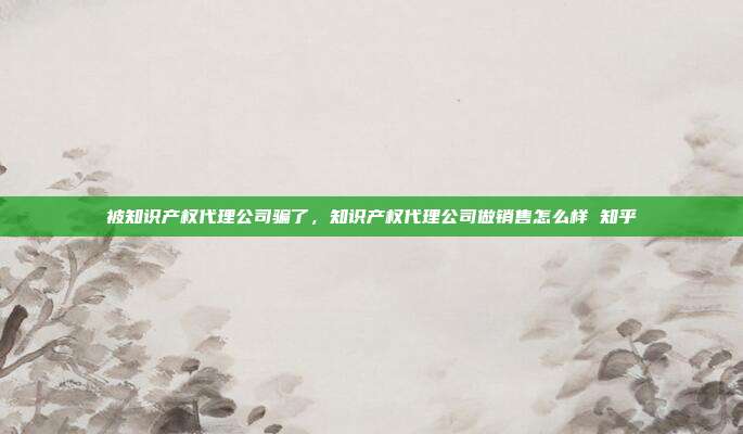 被知识产权代理公司骗了,知识产权代理公司做销售怎么样 知乎