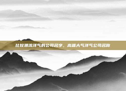 比较潮流洋气的公司名字,高端大气洋气公司名称