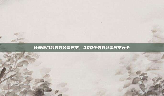比较顺口的劳务公司名字,300个劳务公司名字大全