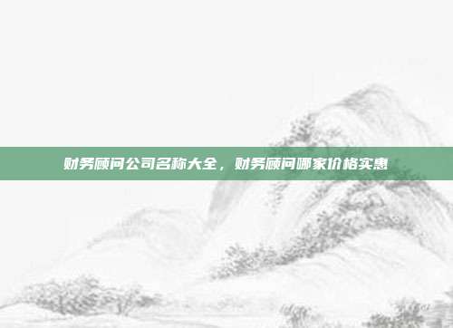 财务顾问公司名称大全,财务顾问哪家价格实惠