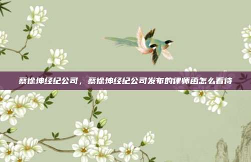 蔡徐坤经纪公司,蔡徐坤经纪公司发布的律师函怎么看待