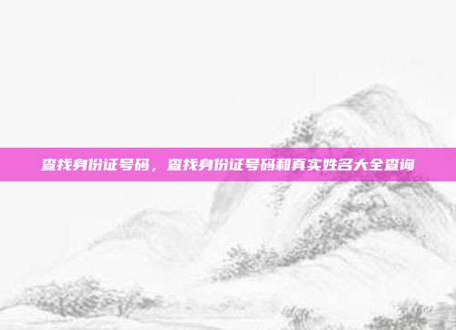 查找身份证号码,查找身份证号码和真实姓名大全查询