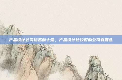 产品设计公司排名前十强,产品设计比较好的公司有哪些