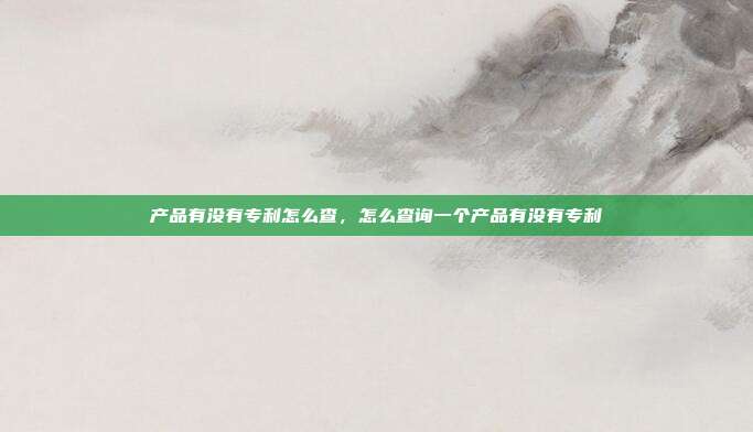 产品有没有专利怎么查,怎么查询一个产品有没有专利