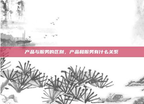 产品与服务的区别,产品和服务有什么关系