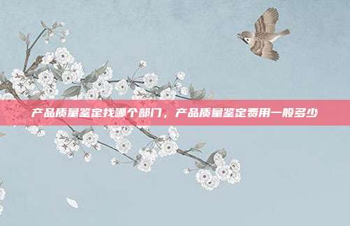 产品质量鉴定找哪个部门,产品质量鉴定费用一般多少