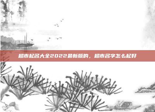超市起名大全2022最新版的,超市名字怎么起好