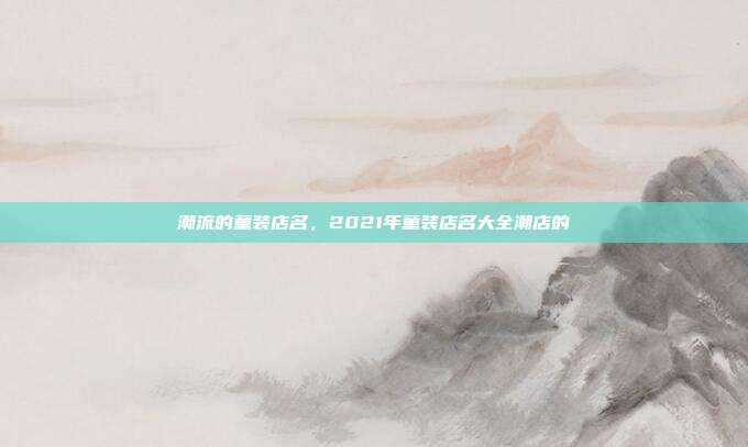 潮流的童装店名,2021年童装店名大全潮店的