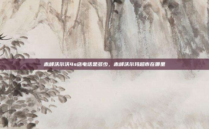 赤峰沃尔沃4s店电话是多少,赤峰沃尔玛超市在哪里