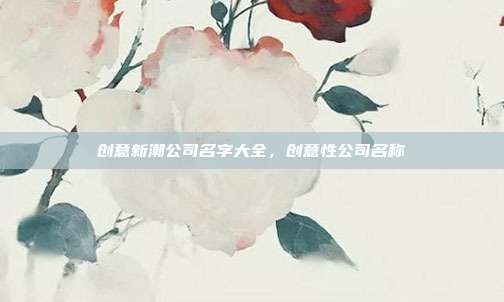 创意新潮公司名字大全,创意性公司名称