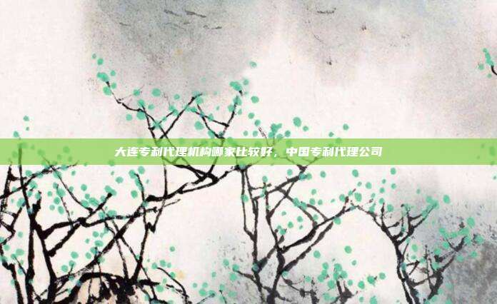 大连专利代理机构哪家比较好,中国专利代理公司