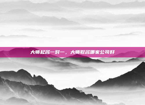大师起名一对一,大师取名哪家公司好