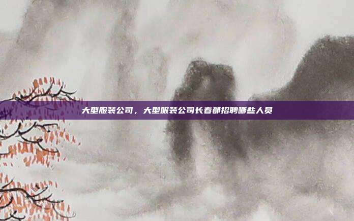大型服装公司,大型服装公司长春都招聘哪些人员