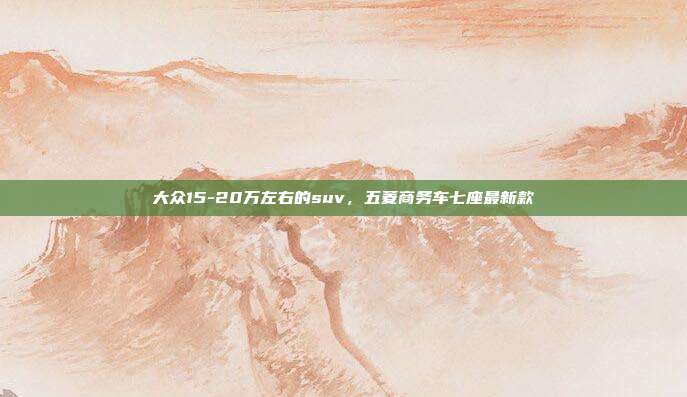 大众15-20万左右的suv,五菱商务车七座最新款