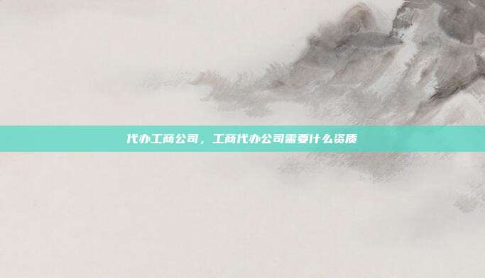 代办工商公司,工商代办公司需要什么资质