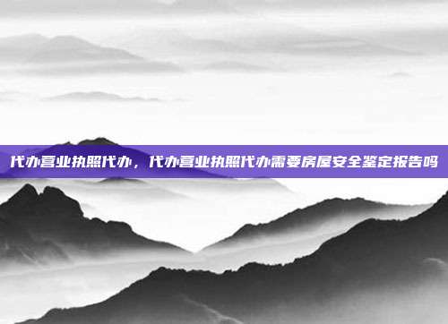代办营业执照代办,代办营业执照代办需要房屋安全鉴定报告吗