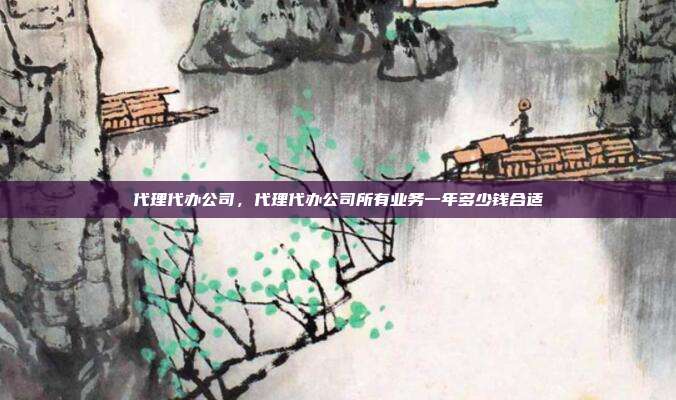 代理代办公司,代理代办公司所有业务一年多少钱合适