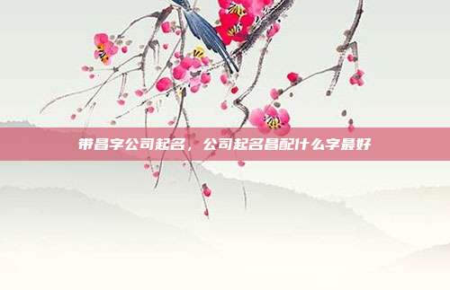 带昌字公司起名,公司起名昌配什么字最好