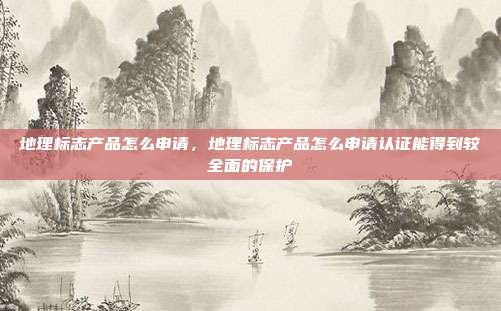 地理标志产品怎么申请,地理标志产品怎么申请认证能得到较全面的保护