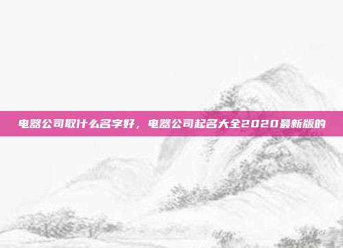 电器公司取什么名字好,电器公司起名大全2020最新版的