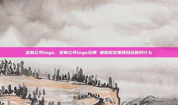 定制公司logo,定制公司logo玩偶 增值税发票项目名称开什么