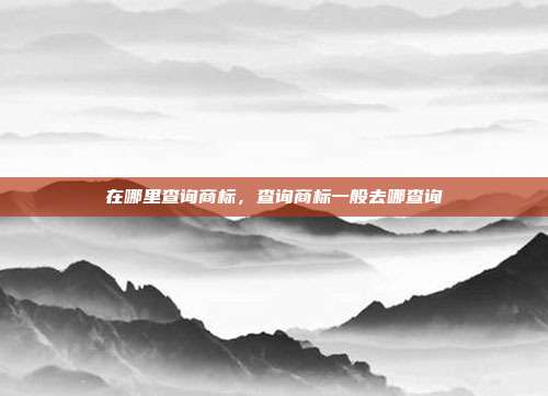 在哪里查询商标,查询商标一般去哪查询