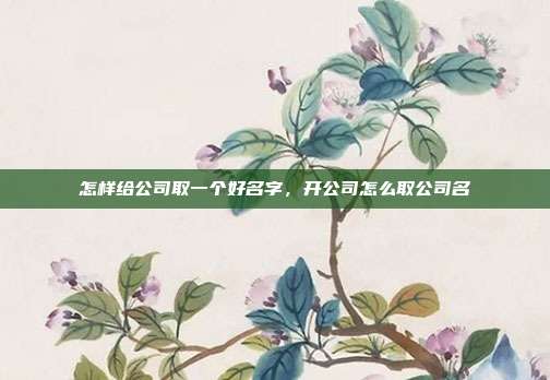 怎样给公司取一个好名字,开公司怎么取公司名