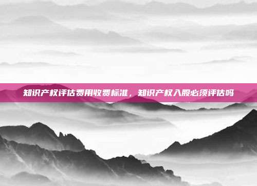 知识产权评估费用收费标准,知识产权入股必须评估吗