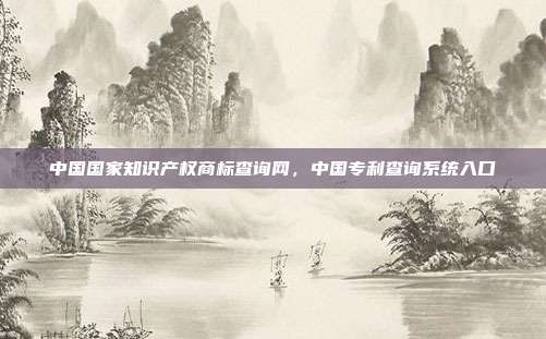 中国国家知识产权商标查询网,中国专利查询系统入口
