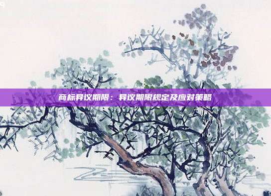 商标异议期限:异议期限规定及应对策略